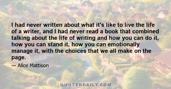 I had never written about what it's like to live the life of a writer, and I had never read a book that combined talking about the life of writing and how you can do it, how you can stand it, how you can emotionally