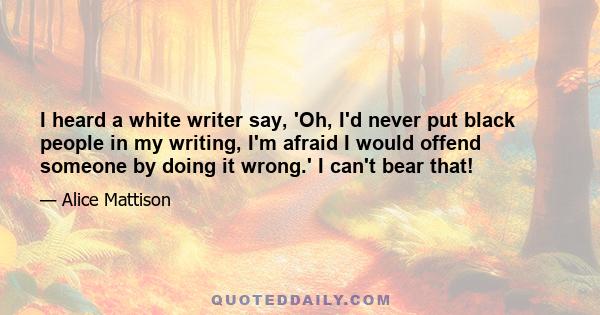 I heard a white writer say, 'Oh, I'd never put black people in my writing, I'm afraid I would offend someone by doing it wrong.' I can't bear that!