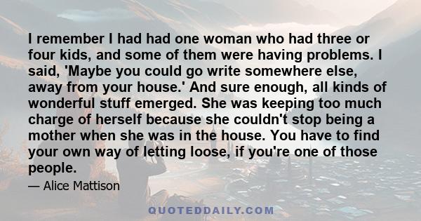 I remember I had had one woman who had three or four kids, and some of them were having problems. I said, 'Maybe you could go write somewhere else, away from your house.' And sure enough, all kinds of wonderful stuff