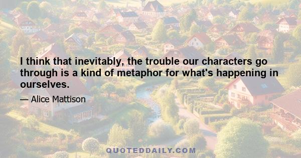 I think that inevitably, the trouble our characters go through is a kind of metaphor for what's happening in ourselves.