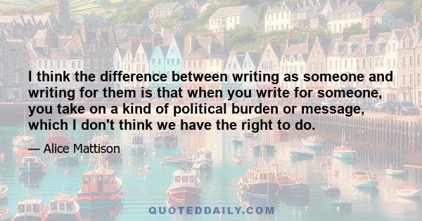 I think the difference between writing as someone and writing for them is that when you write for someone, you take on a kind of political burden or message, which I don't think we have the right to do.