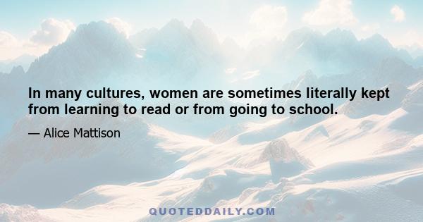 In many cultures, women are sometimes literally kept from learning to read or from going to school.