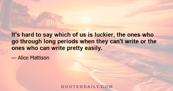 It's hard to say which of us is luckier, the ones who go through long periods when they can't write or the ones who can write pretty easily.