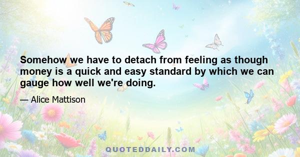 Somehow we have to detach from feeling as though money is a quick and easy standard by which we can gauge how well we're doing.