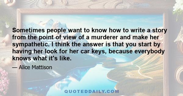 Sometimes people want to know how to write a story from the point of view of a murderer and make her sympathetic. I think the answer is that you start by having her look for her car keys, because everybody knows what