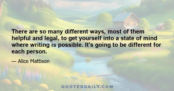 There are so many different ways, most of them helpful and legal, to get yourself into a state of mind where writing is possible. It's going to be different for each person.