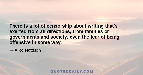 There is a lot of censorship about writing that's exerted from all directions, from families or governments and society, even the fear of being offensive in some way.