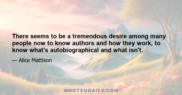 There seems to be a tremendous desire among many people now to know authors and how they work, to know what's autobiographical and what isn't.