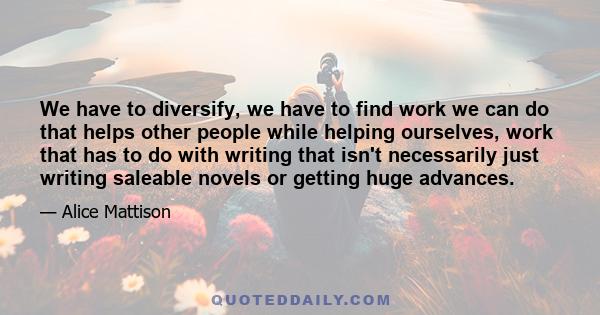 We have to diversify, we have to find work we can do that helps other people while helping ourselves, work that has to do with writing that isn't necessarily just writing saleable novels or getting huge advances.