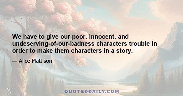 We have to give our poor, innocent, and undeserving-of-our-badness characters trouble in order to make them characters in a story.