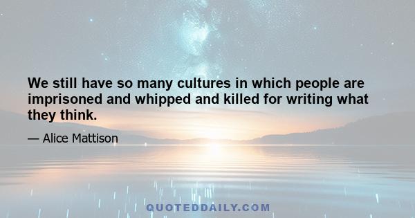 We still have so many cultures in which people are imprisoned and whipped and killed for writing what they think.