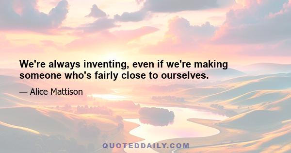 We're always inventing, even if we're making someone who's fairly close to ourselves.