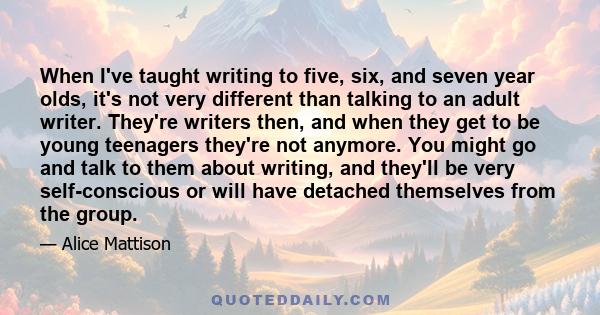 When I've taught writing to five, six, and seven year olds, it's not very different than talking to an adult writer. They're writers then, and when they get to be young teenagers they're not anymore. You might go and