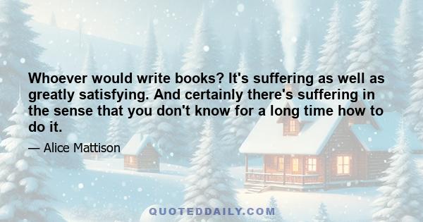 Whoever would write books? It's suffering as well as greatly satisfying. And certainly there's suffering in the sense that you don't know for a long time how to do it.