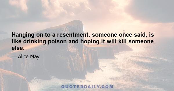 Hanging on to a resentment, someone once said, is like drinking poison and hoping it will kill someone else.