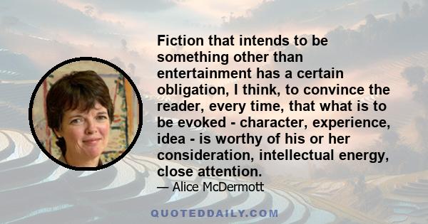 Fiction that intends to be something other than entertainment has a certain obligation, I think, to convince the reader, every time, that what is to be evoked - character, experience, idea - is worthy of his or her