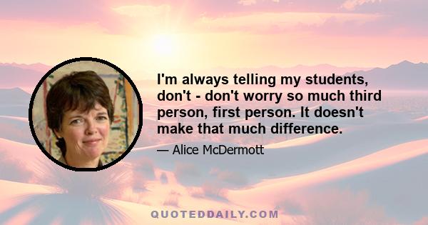 I'm always telling my students, don't - don't worry so much third person, first person. It doesn't make that much difference.