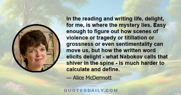 In the reading and writing life, delight, for me, is where the mystery lies. Easy enough to figure out how scenes of violence or tragedy or titillation or grossness or even sentimentality can move us, but how the