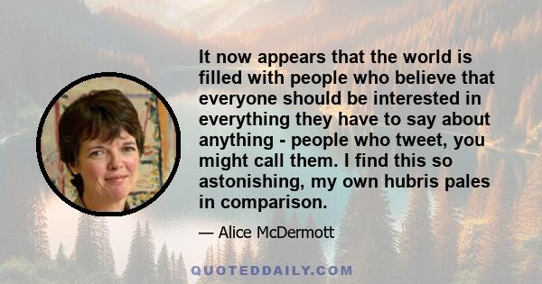 It now appears that the world is filled with people who believe that everyone should be interested in everything they have to say about anything - people who tweet, you might call them. I find this so astonishing, my