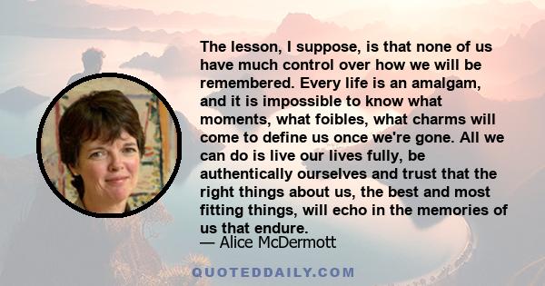 The lesson, I suppose, is that none of us have much control over how we will be remembered. Every life is an amalgam, and it is impossible to know what moments, what foibles, what charms will come to define us once