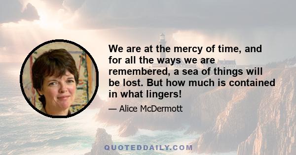 We are at the mercy of time, and for all the ways we are remembered, a sea of things will be lost. But how much is contained in what lingers!