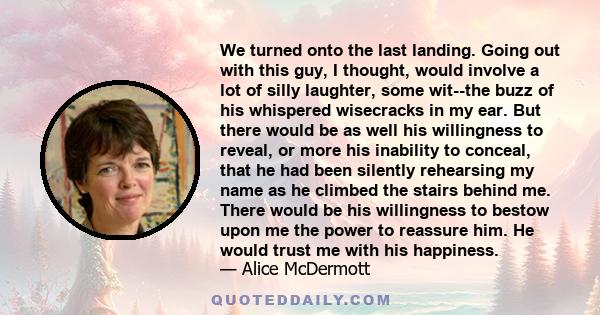 We turned onto the last landing. Going out with this guy, I thought, would involve a lot of silly laughter, some wit--the buzz of his whispered wisecracks in my ear. But there would be as well his willingness to reveal, 