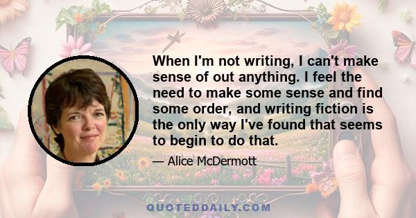 When I'm not writing, I can't make sense of out anything. I feel the need to make some sense and find some order, and writing fiction is the only way I've found that seems to begin to do that.