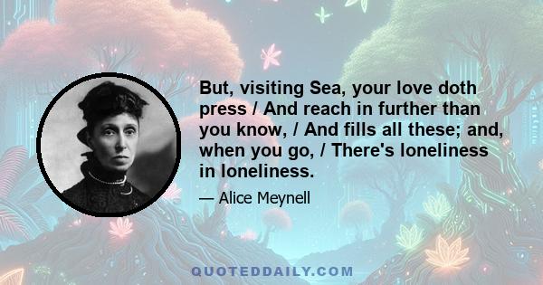 But, visiting Sea, your love doth press / And reach in further than you know, / And fills all these; and, when you go, / There's loneliness in loneliness.