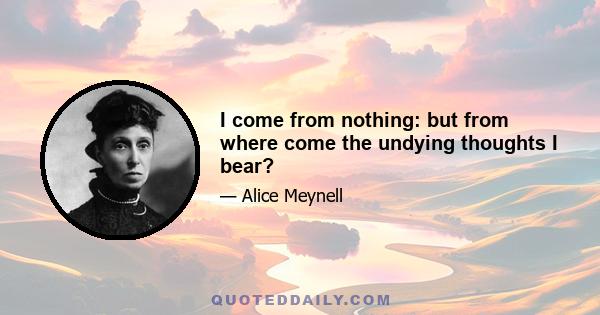 I come from nothing: but from where come the undying thoughts I bear?