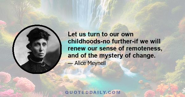 Let us turn to our own childhoods-no further-if we will renew our sense of remoteness, and of the mystery of change.