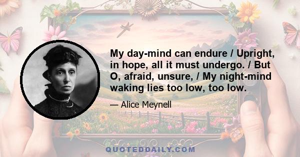 My day-mind can endure / Upright, in hope, all it must undergo. / But O, afraid, unsure, / My night-mind waking lies too low, too low.