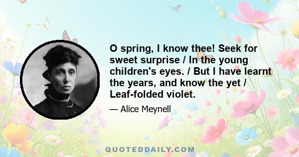 O spring, I know thee! Seek for sweet surprise / In the young children's eyes. / But I have learnt the years, and know the yet / Leaf-folded violet.