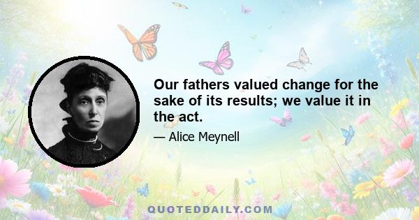 Our fathers valued change for the sake of its results; we value it in the act.