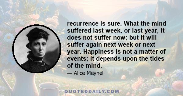 recurrence is sure. What the mind suffered last week, or last year, it does not suffer now; but it will suffer again next week or next year. Happiness is not a matter of events; it depends upon the tides of the mind.