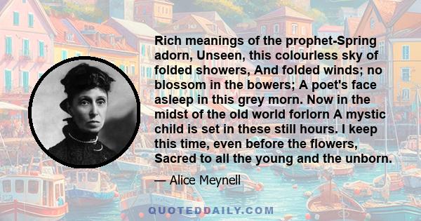 Rich meanings of the prophet-Spring adorn, Unseen, this colourless sky of folded showers, And folded winds; no blossom in the bowers; A poet's face asleep in this grey morn. Now in the midst of the old world forlorn A