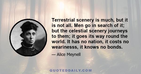 Terrestrial scenery is much, but it is not all. Men go in search of it; but the celestial scenery journeys to them; it goes its way round the world. It has no nation, it costs no wearinesss, it knows no bonds.