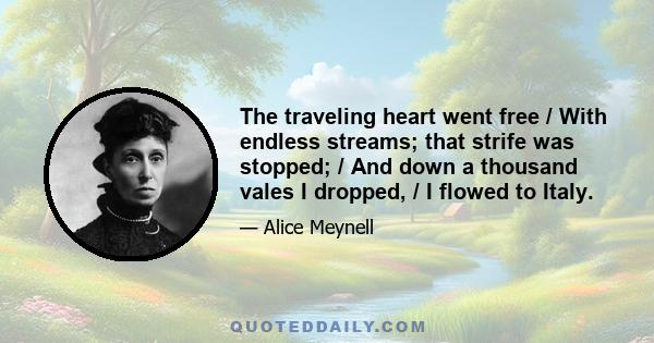 The traveling heart went free / With endless streams; that strife was stopped; / And down a thousand vales I dropped, / I flowed to Italy.