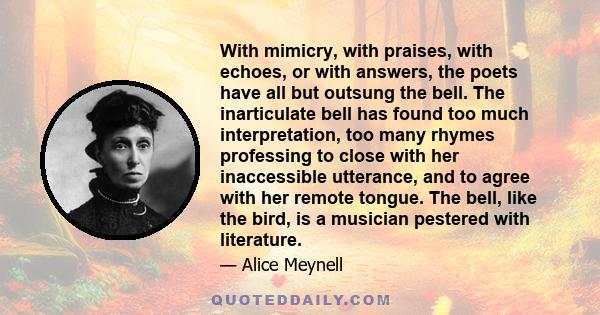 With mimicry, with praises, with echoes, or with answers, the poets have all but outsung the bell. The inarticulate bell has found too much interpretation, too many rhymes professing to close with her inaccessible