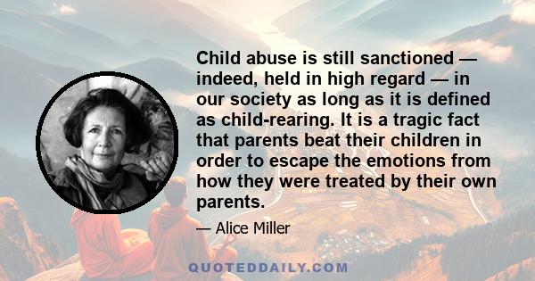 Child abuse is still sanctioned — indeed, held in high regard — in our society as long as it is defined as child-rearing. It is a tragic fact that parents beat their children in order to escape the emotions from how