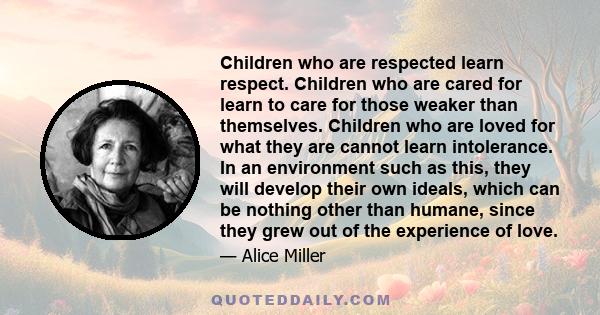 Children who are respected learn respect. Children who are cared for learn to care for those weaker than themselves. Children who are loved for what they are cannot learn intolerance. In an environment such as this,