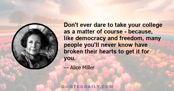 Don't ever dare to take your college as a matter of course - because, like democracy and freedom, many people you'll never know have broken their hearts to get it for you.