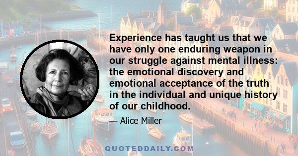 Experience has taught us that we have only one enduring weapon in our struggle against mental illness: the emotional discovery and emotional acceptance of the truth in the individual and unique history of our childhood.