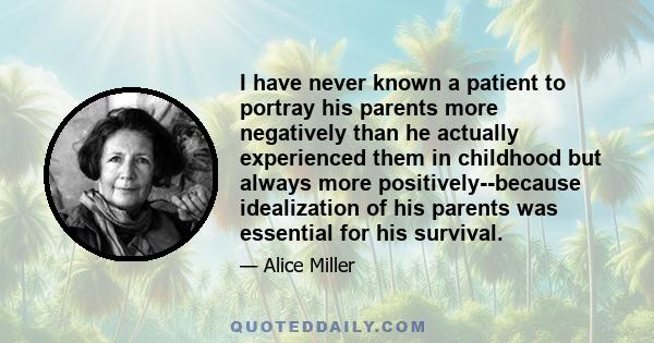 I have never known a patient to portray his parents more negatively than he actually experienced them in childhood but always more positively--because idealization of his parents was essential for his survival.