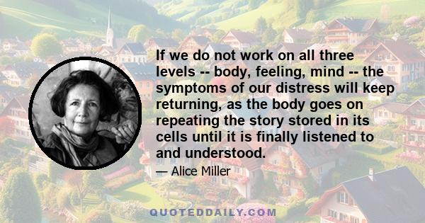 If we do not work on all three levels -- body, feeling, mind -- the symptoms of our distress will keep returning, as the body goes on repeating the story stored in its cells until it is finally listened to and