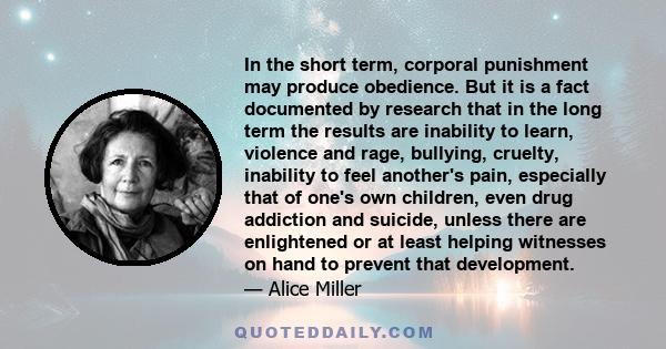 In the short term, corporal punishment may produce obedience. But it is a fact documented by research that in the long term the results are inability to learn, violence and rage, bullying, cruelty, inability to feel