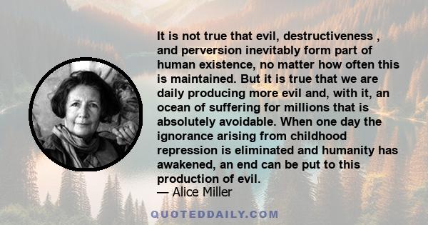 It is not true that evil, destructiveness , and perversion inevitably form part of human existence, no matter how often this is maintained. But it is true that we are daily producing more evil and, with it, an ocean of