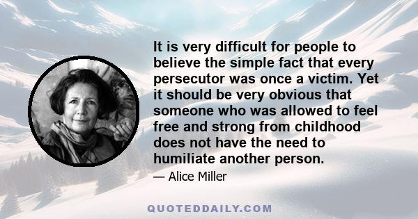 It is very difficult for people to believe the simple fact that every persecutor was once a victim. Yet it should be very obvious that someone who was allowed to feel free and strong from childhood does not have the