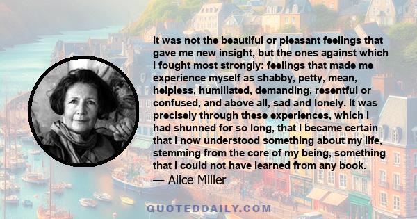 It was not the beautiful or pleasant feelings that gave me new insight, but the ones against which I fought most strongly: feelings that made me experience myself as shabby, petty, mean, helpless, humiliated, demanding, 