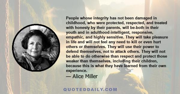 People whose integrity has not been damaged in childhood, who were protected, respected, and treated with honesty by their parents, will be-both in their youth and in adulthood-intelligent, responsive, empathic, and