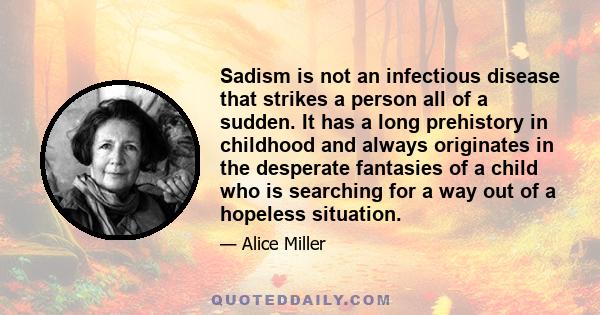 Sadism is not an infectious disease that strikes a person all of a sudden. It has a long prehistory in childhood and always originates in the desperate fantasies of a child who is searching for a way out of a hopeless